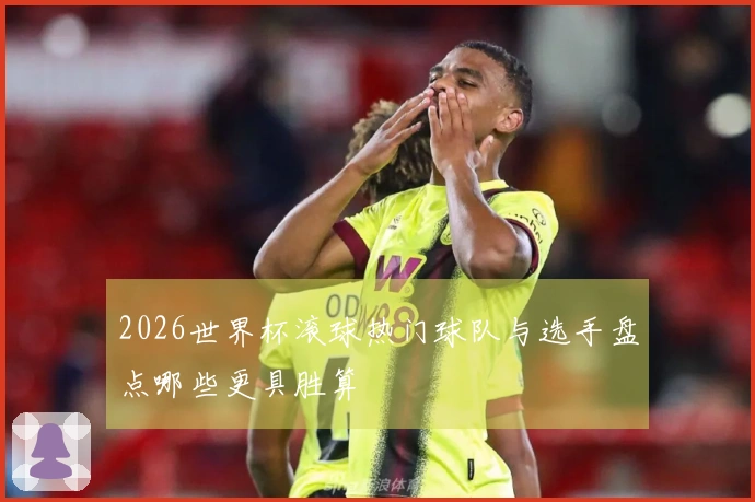 2026世界杯滚球热门球队与选手盘点哪些更具胜算